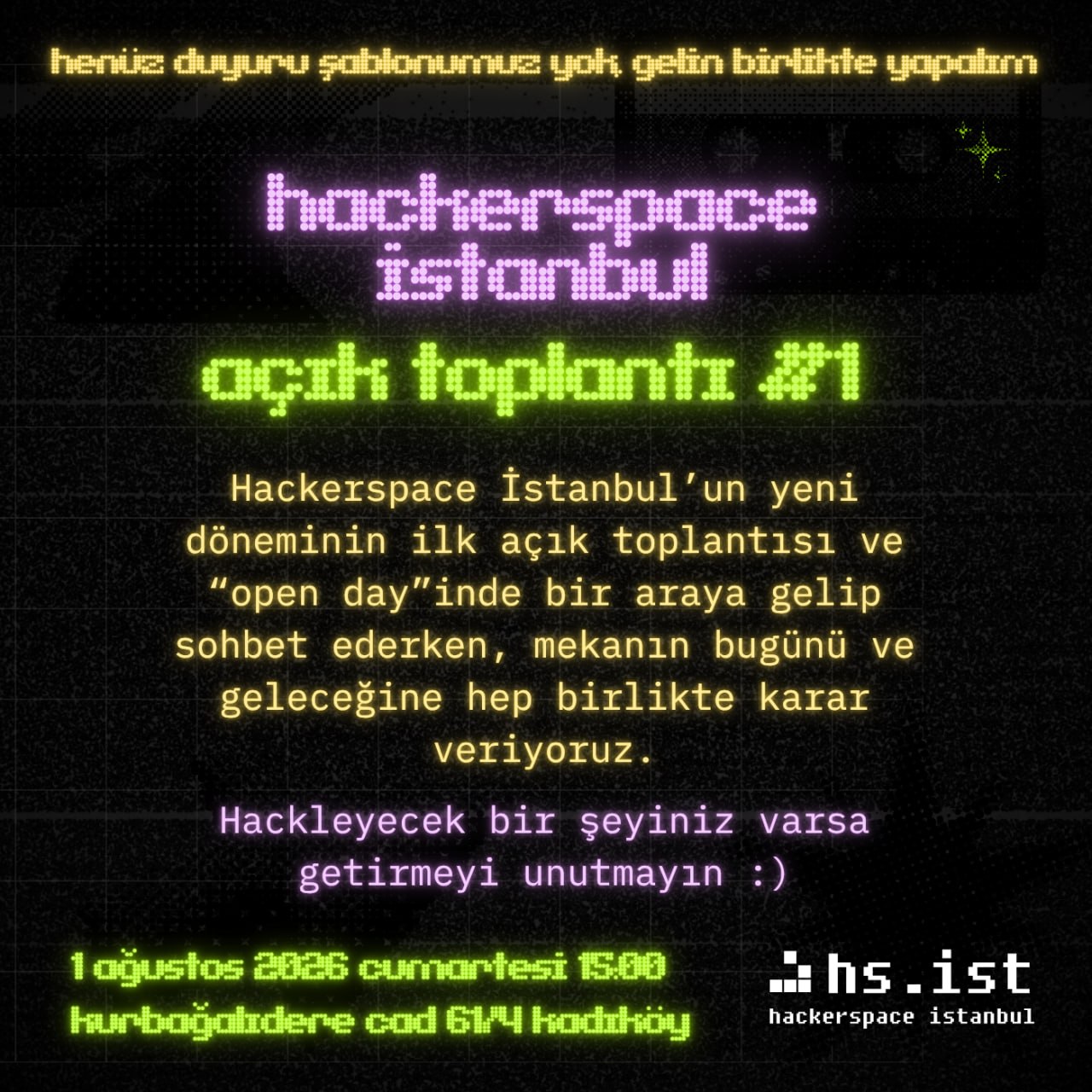 Yalnızca yazılardan oluşan karanlık arka planlı bir görsel. Yukarıdan aşağıya şunlar yazıyor: henüz duyuru şablonumuz yok, gelin birlikte yapalım Hackerspace İstanbul: Açık Toplantı #1 Hackerspace İstanbul'un yeni döneminin ilk açık toplantısı ve "open day"inde bir araya gelip sohbet ederken, mekanın bugünü ve geleceğine hep birlikte karar veriyoruz. Hackleyecek bir şeyiniz varsa getirmeyi unutmayın :) 1 Ağustos 2026 Cumartesi 15:00 Hackerspace İstanbul Kurbağalıdere Cad. 61/4 Kadıköy/İstanbul