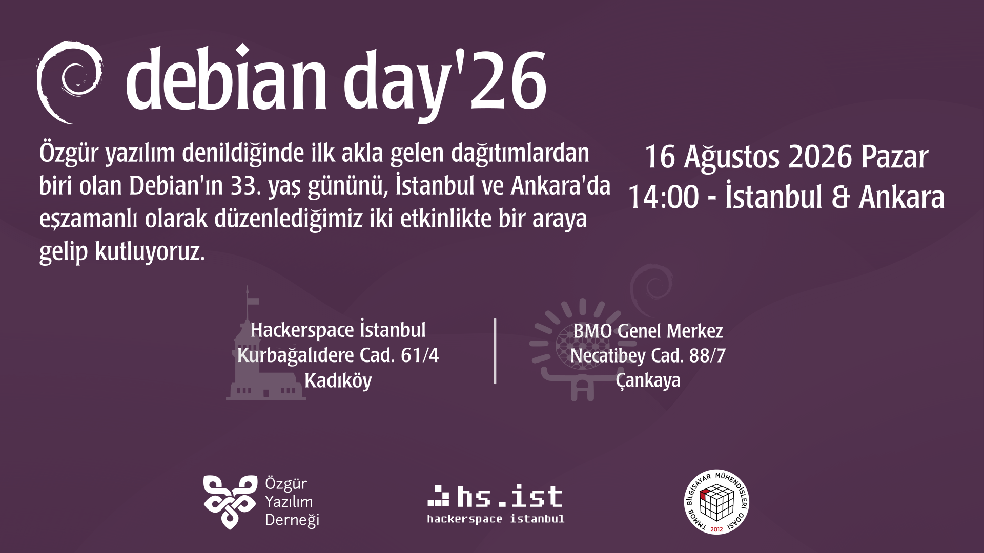 Mor tonlarında Debian Day '26 afişi. Başlıkta spiral Debian logosu ve "debian day'26" yazıyor. Başlığın altında şu yazıyor: "Özgür yazılım denildiğinde ilk akla gelen dağıtımlardan biri olan Debian'ın 33. yaş gününü, İstanbul ve Ankara'da eşzamanlı olarak düzenlediğimiz iki etkinlikte bir araya gelip kutluyoruz." Tarih ve Saat: 16 Ağustos 2026 Pazar 14:00 - İstanbul & Ankara Konum ve Adresler: Hackerspace İstanbul: Kurbağalıdere Cad. 61/4 Kadıköy BMO Genel Merkez: Necatibey Cad. 88/7 Çankaya Ayrıca Kız Kulesi ile Hitit Güneşi simgeleri ve alt kısımda Özgür Yazılım Derneği, hs.ist (Hackerspace İstanbul) ile TMMOB Bilgisayar Mühendisleri Odası logoları yer alıyor.